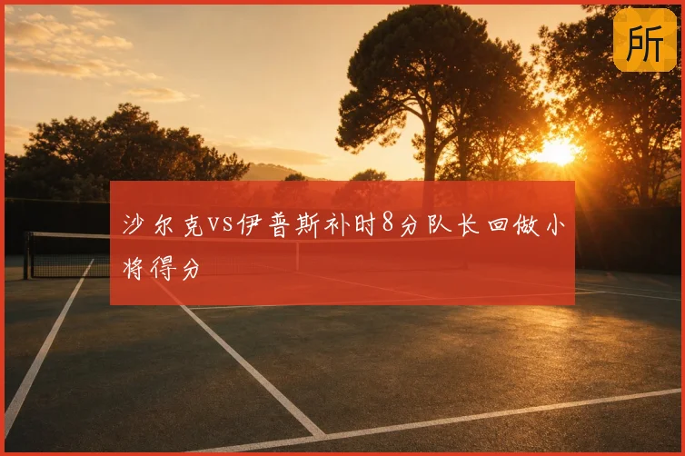 沙尔克vs伊普斯补时8分队长回做小将得分